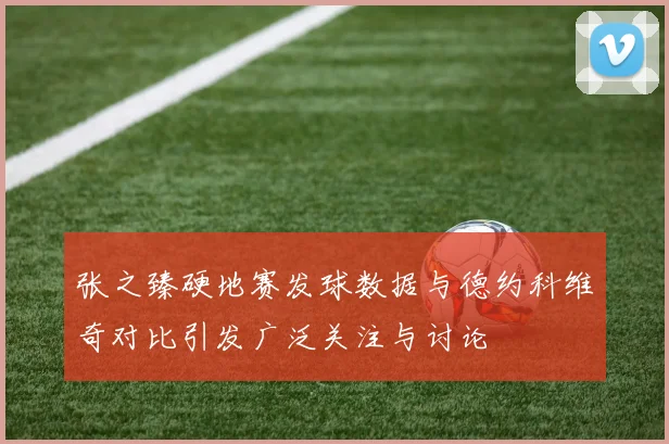 张之臻硬地赛发球数据与德约科维奇对比引发广泛关注与讨论