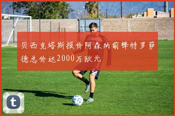 贝西克塔斯报价阿森纳前锋特罗萨德总价达2000万欧元