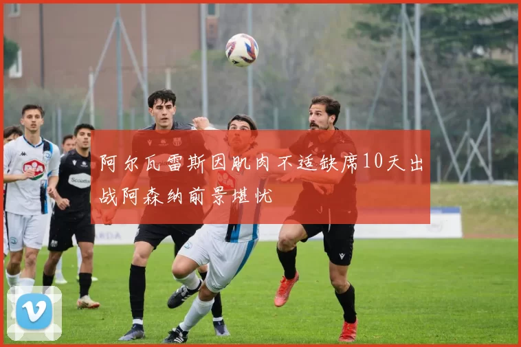 阿尔瓦雷斯因肌肉不适缺席10天出战阿森纳前景堪忧