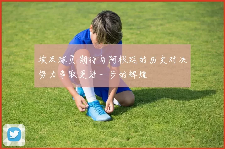 埃及球员期待与阿根廷的历史对决努力争取更进一步的辉煌
