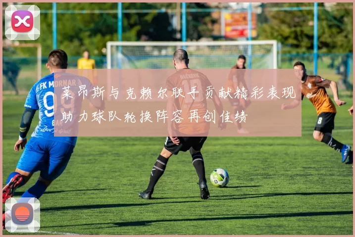 莱昂斯与克赖尔联手贡献精彩表现助力球队轮换阵容再创佳绩