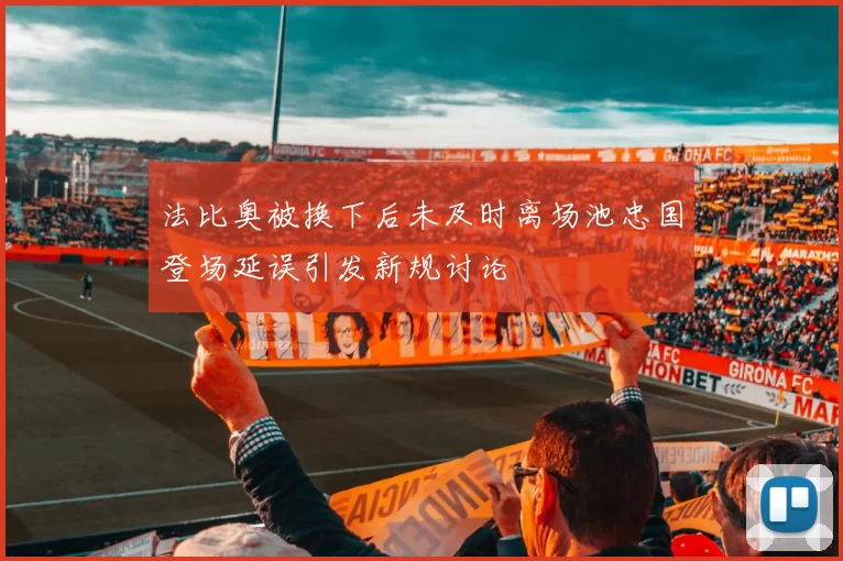 法比奥被换下后未及时离场池忠国登场延误引发新规讨论