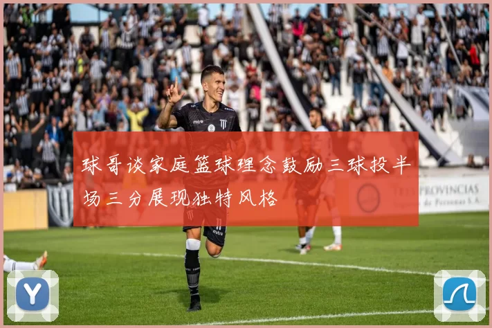 球哥谈家庭篮球理念鼓励三球投半场三分展现独特风格