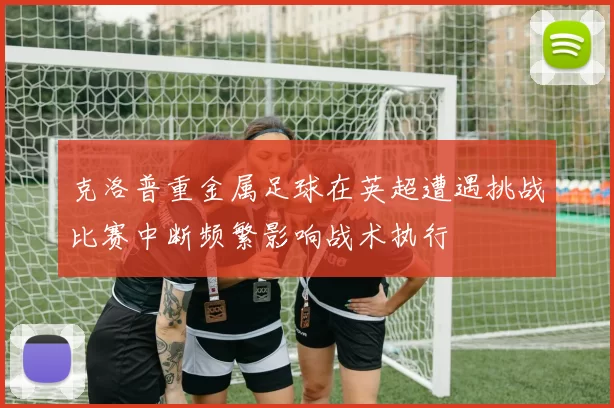 克洛普重金属足球在英超遭遇挑战比赛中断频繁影响战术执行
