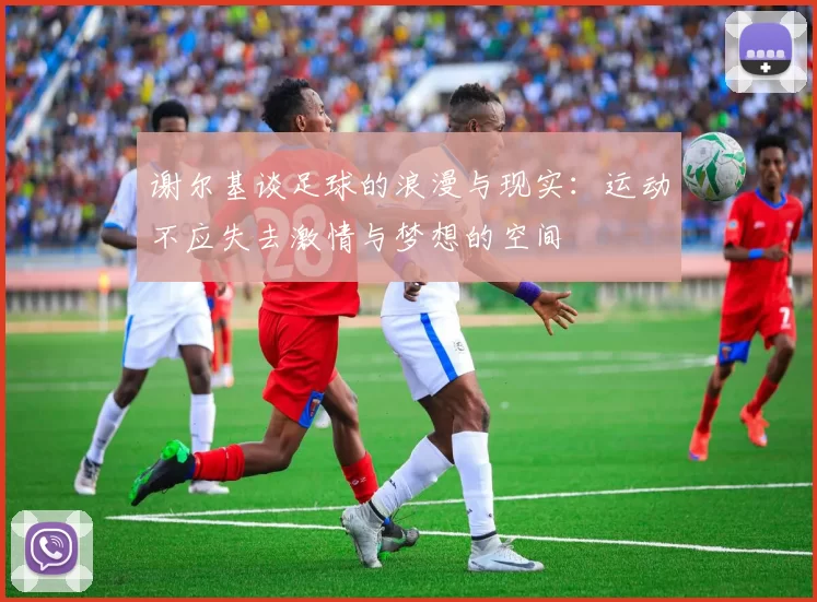 谢尔基谈足球的浪漫与现实：运动不应失去激情与梦想的空间