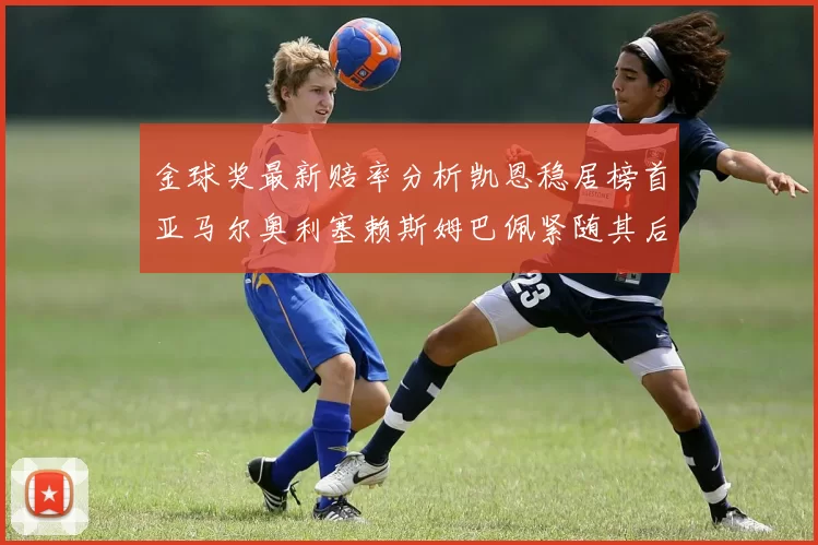 金球奖最新赔率分析凯恩稳居榜首亚马尔奥利塞赖斯姆巴佩紧随其后