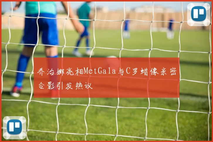 乔治娜亮相MetGala与C罗蜡像亲密合影引发热议