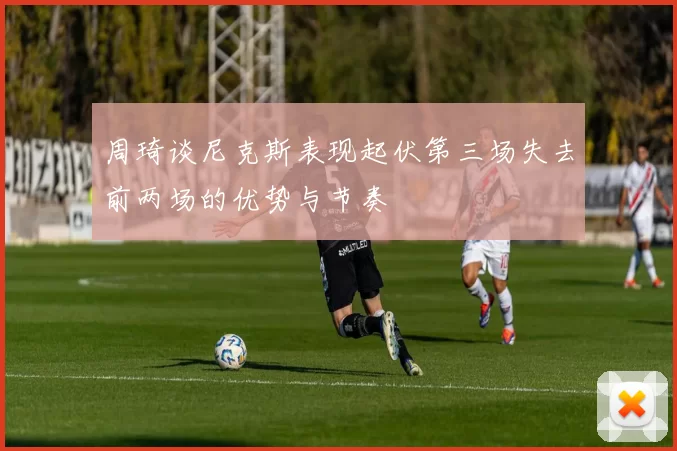 周琦谈尼克斯表现起伏第三场失去前两场的优势与节奏