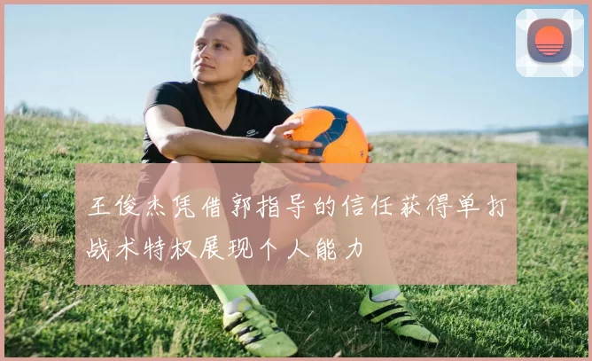 王俊杰凭借郭指导的信任获得单打战术特权展现个人能力