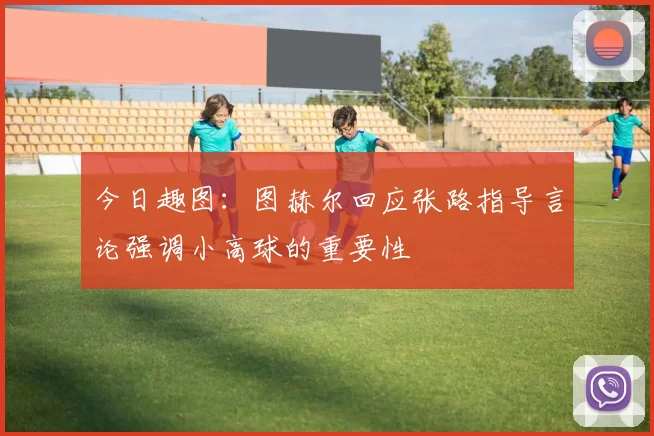 今日趣图：图赫尔回应张路指导言论强调小高球的重要性