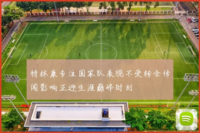 特林康专注国家队表现不受转会传闻影响正迎生涯巅峰时刻