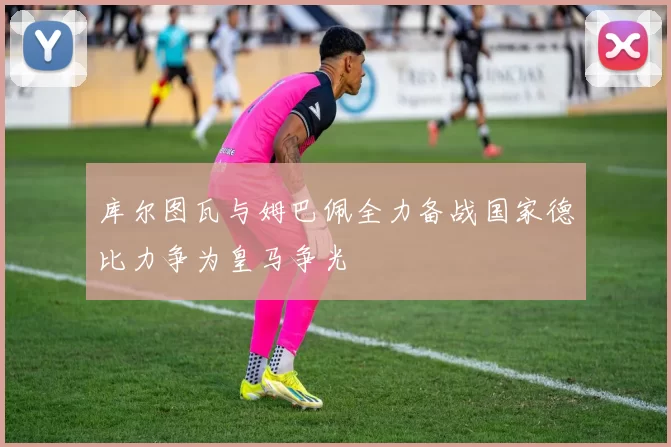 库尔图瓦与姆巴佩全力备战国家德比力争为皇马争光
