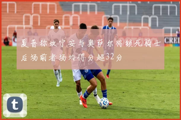 夏普称坎宁安与奥萨尔将锁死骑士后场前者场均得分超32分