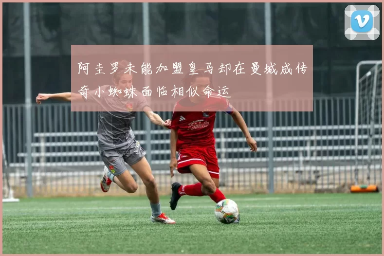 阿圭罗未能加盟皇马却在曼城成传奇小蜘蛛面临相似命运
