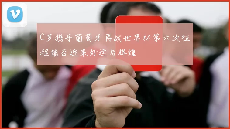 C罗携手葡萄牙再战世界杯第六次征程能否迎来好运与辉煌