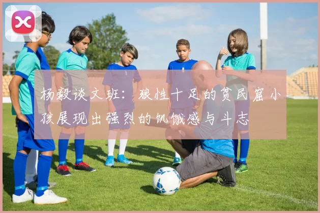 杨毅谈文班：狼性十足的贫民窟小孩展现出强烈的饥饿感与斗志