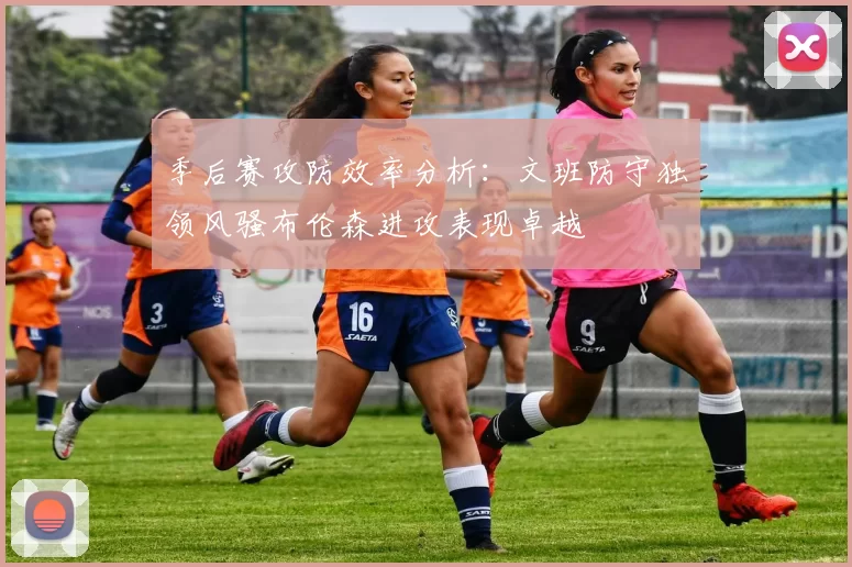 季后赛攻防效率分析：文班防守独领风骚布伦森进攻表现卓越