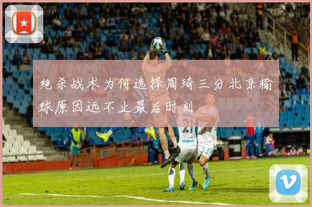 绝杀战术为何选择周琦三分北京输球原因远不止最后时刻