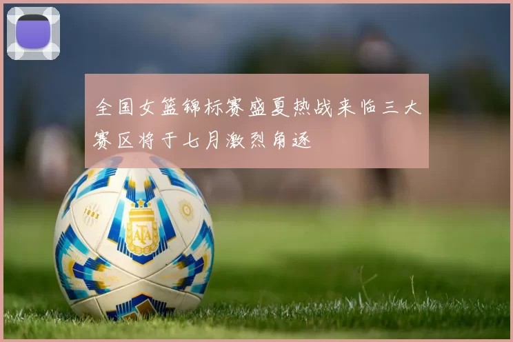 全国女篮锦标赛盛夏热战来临三大赛区将于七月激烈角逐