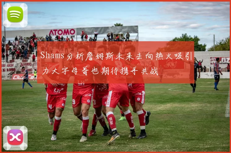 Shams分析詹姆斯未来去向热火吸引力大字母哥也期待携手共战