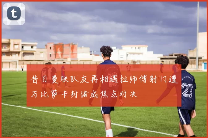 昔日曼联队友再相遇拉师傅射门遭万比萨卡封堵成焦点对决