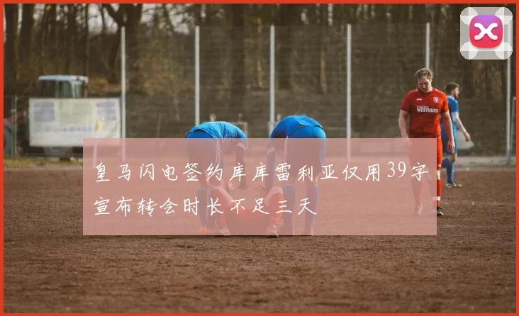 皇马闪电签约库库雷利亚仅用39字宣布转会时长不足三天
