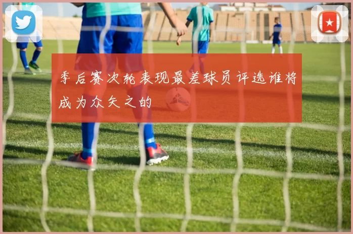 季后赛次轮表现最差球员评选谁将成为众矢之的