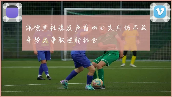 佩德里社媒发声首回合失利仍不放弃努力争取逆转机会