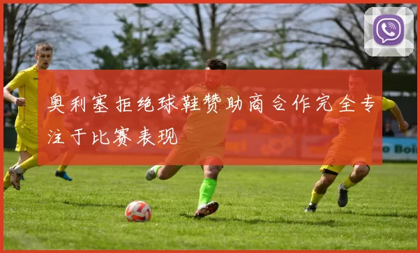 奥利塞拒绝球鞋赞助商合作完全专注于比赛表现