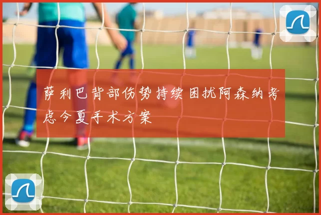萨利巴背部伤势持续困扰阿森纳考虑今夏手术方案