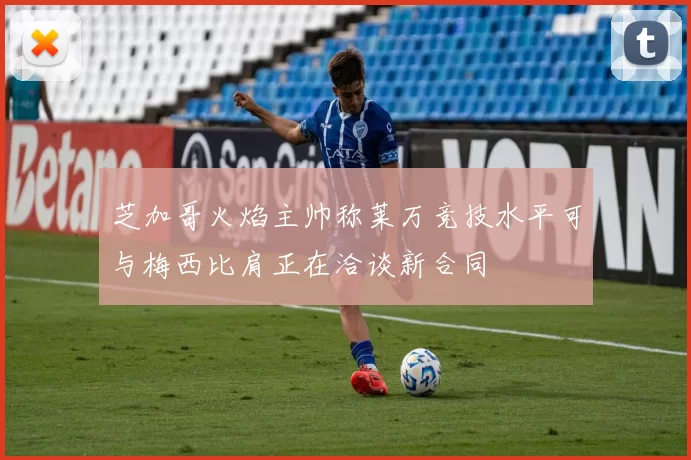 芝加哥火焰主帅称莱万竞技水平可与梅西比肩正在洽谈新合同