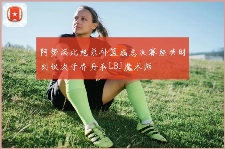 阿努诺比绝杀补篮成总决赛经典时刻仅次于乔丹和LBJ魔术师