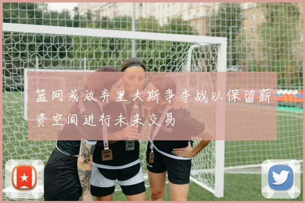 篮网或放弃里夫斯争夺战以保留薪资空间进行未来交易