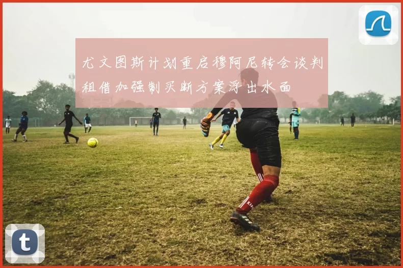 尤文图斯计划重启穆阿尼转会谈判租借加强制买断方案浮出水面